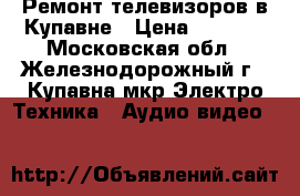 Ремонт телевизоров в Купавне › Цена ­ 2 000 - Московская обл., Железнодорожный г., Купавна мкр Электро-Техника » Аудио-видео   